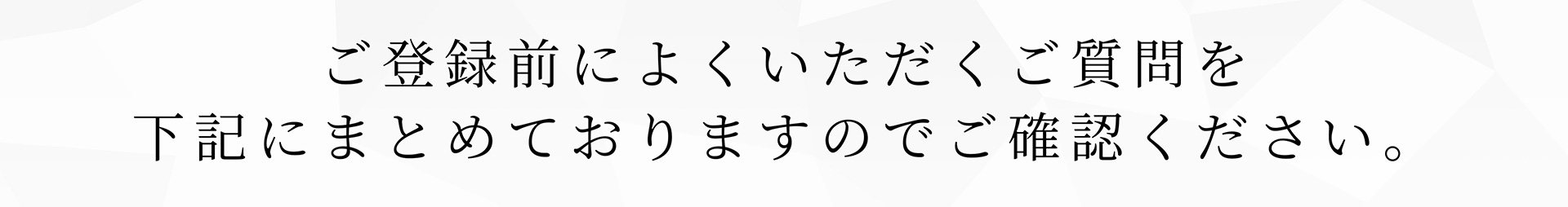 ご登録前によくいただくご質問を下記にまとめておりますのでご確認ください。