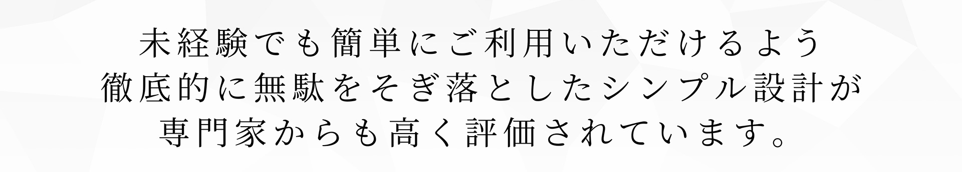未経験でも簡単にご利用いただけるよう徹底的に無駄をそぎ落としたシンプル設計が専門家からも高く評価されています。