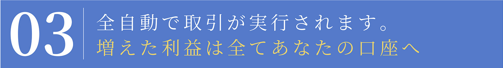 03 全自動で取引が実行されます。 増えた利益は全てあなたの口座へ