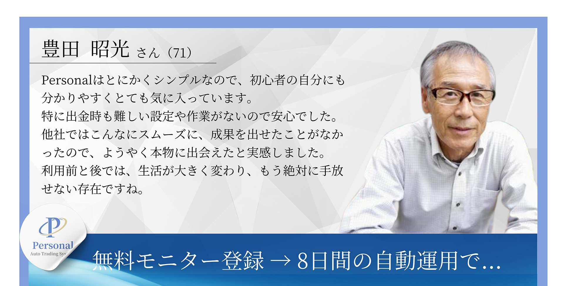 豊田 昭光さん(71) Personalはとにかくシンプルなので、初心者の自分にも分かりやすくとても気に入っています。特に出金時も難しい設定や作業がないので安心でした。他社ではこんなにスムーズに、成果を出せたことがなかったので、ようやく本物に出会えたと実感しました。利用前と後では、生活が大きく変わり、もう絶対に手放せない存在ですね。無料モニター登録→8日間の自動運用で...